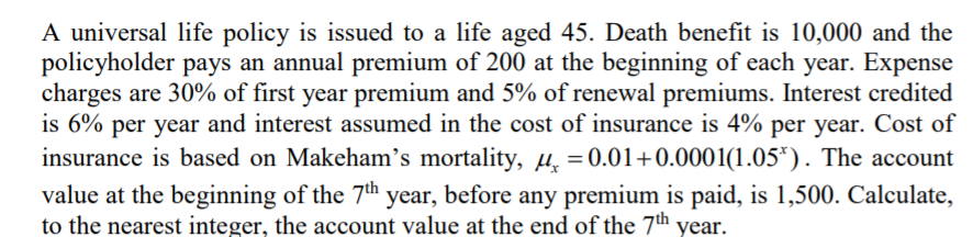 A universal life policy is issued to a life aged 45. Death benefit is 10,000 and the
policyholder pays an annual premium of 200 at the beginning of each year. Expense
charges are 30% of first year premium and 5% of renewal premiums. Interest credited
is 6% per year and interest assumed in the cost of insurance is 4% per year. Cost of
insurance is based on Makeham's mortality, H = 0.01+0.0001(1.05*). The account
value at the beginning of the 7th year, before any premium is paid, is 1,500. Calculate,
to the nearest integer, the account value at the end of the 7th year.
