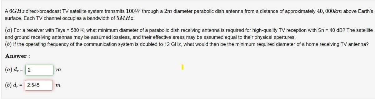 A 6GHZ direct-broadcast TV satellite system transmits 100W through a 2m diameter parabolic dish antenna from a distance of approximately 40, 000km above Earth's
surface. Each TV channel occupies a bandwidth of 5MHz.
(a) For a receiver with Tsys = 580 K, what minimum diameter of a parabolic dish receiving antenna is required for high-quality TV reception with Sn = 40 dB? The satellite
and ground receiving antennas may be assumed lossless, and their effective areas may be assumed equal to their physical apertures.
(b) If the operating frequency of the communication system is doubled to 12 GHz, what would then be the minimum required diameter of a home receiving TV antenna?
Answer :
(a) d, = 2
m
(b) d, = 2.545
