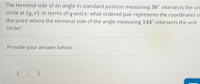 The terminal side of an angle in standard position measuring 36° intersects the un
circle at (q, r). In terms of q and r, what ordered pair represents the coordinates o
the point where the terminal side of the angle measuring 144° intersects the unit
circle?
Provide
your answer below:
