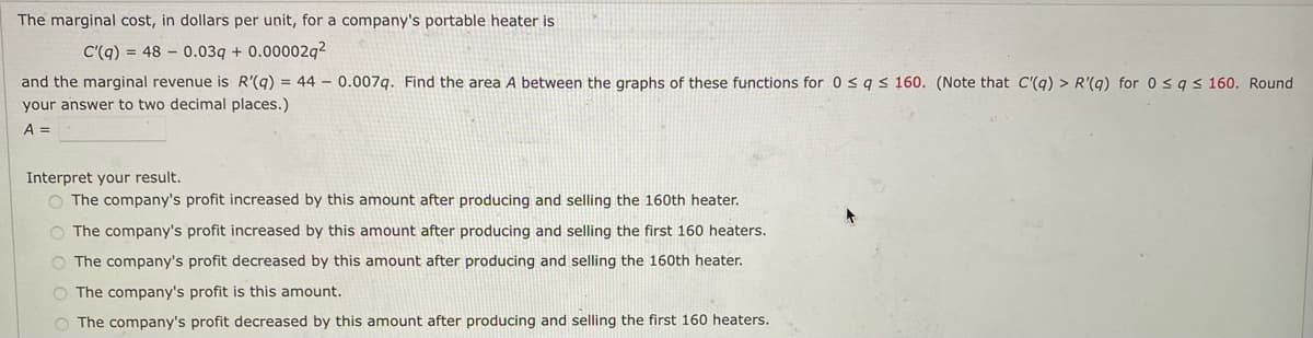 The marginal cost, in dollars per unit, for a company's portable heater is
C'(q) = 48 – 0.03q + 0.00002q?
and the marginal revenue is R'(q) = 44 – 0.007q. Find the area A between the graphs of these functions for 0 <q< 160. (Note that C'(q) > R'(q) for 0 s9s 160. Round
your answer to two decimal places.)
A =
Interpret your result.
O The company's profit increased by this amount after producing and selling the 160th heater.
O The company's profit increased by this amount after producing and selling the first 160 heaters.
O The company's profit decreased by this amount after producing and selling the 160th heater.
O The company's profit is this amount.
O The company's profit decreased by this amount after producing and selling the first 160 heaters.
