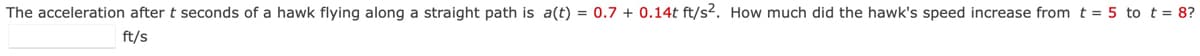 The acceleration after t seconds of a hawk flying along a straight path is a(t) = 0.7 + 0.14t ft/s2. How much did the hawk's speed increase from t = 5 to t = 8?
ft/s
