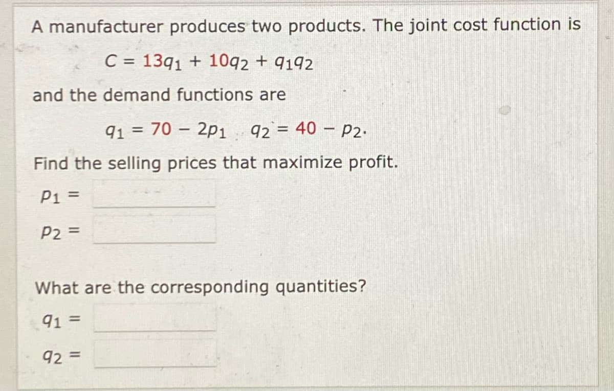 A manufacturer produces two products. The joint cost function is
C = 13q1 + 10q2 + q192
and the demand functions are
91 = 70 – 2p1 92 = 40 – P2.
Find the selling prices that maximize profit.
P1 =
%3D
P2 =
What are the corresponding quantities?
91
%3D
92 =
