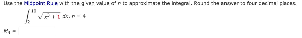 Use the Midpoint Rule with the given value of n to approximate the integral. Round the answer to four decimal places.
10
V x3 + 1 dx, n = 4
M4 =
