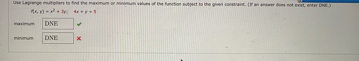 Use Lagrange multipliers to find the maximum or minimum values of the function subject to the given constraint. (If an answer does not exist, enter DNE.)
f(x, y) = x² + 3y; 4x + y = 5
maximum
DNE
minimum
DNE
