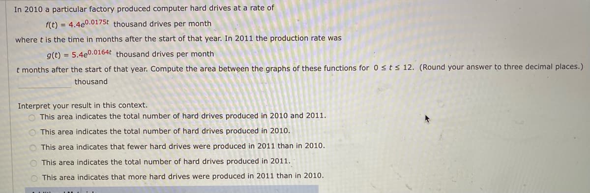 In 2010 a particular factory produced computer hard drives at a rate of
f(t) = 4.4e0.0175t thousand drives per month
where t is the time in months after the start of that year. In 2011 the production rate was
g(t) = 5.4e0.0164t thousand drives per month
t months after the start of that year. Compute the area between the graphs of these functions for 0 <ts 12. (Round your answer to three decimal places.)
thousand
Interpret your result in this context.
O This area indicates the total number of hard drives produced in 2010 and 2011.
O This area indicates the total number of hard drives produced in 2010.
O This area indicates that fewer hard drives were produced in 2011 than in 2010.
O This area indicates the total number of hard drives produced in 2011.
O This area indicates that more hard drives were produced in 2011 than in 2010.
