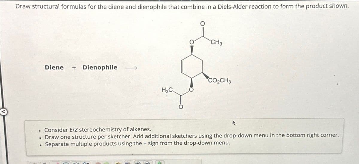 Draw structural formulas for the diene and dienophile that combine in a Diels-Alder reaction to form the product shown.
Diene + Dienophile →
• Consider E/Z stereochemistry of alkenes.
CH3
CO₂CH3
H3C
•
Draw one structure per sketcher. Add additional sketchers using the drop-down menu in the bottom right corner.
Separate multiple products using the + sign from the drop-down menu.