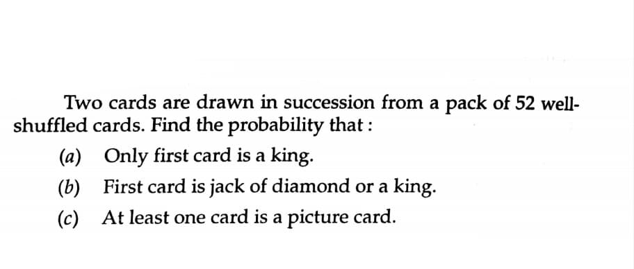 Two cards are drawn in succession from a pack of 52 well-
shuffled cards. Find the probability that :
(a) Only first card is a king.
(b) First card is jack of diamond or a king.
(c) At least one card is a picture card.
