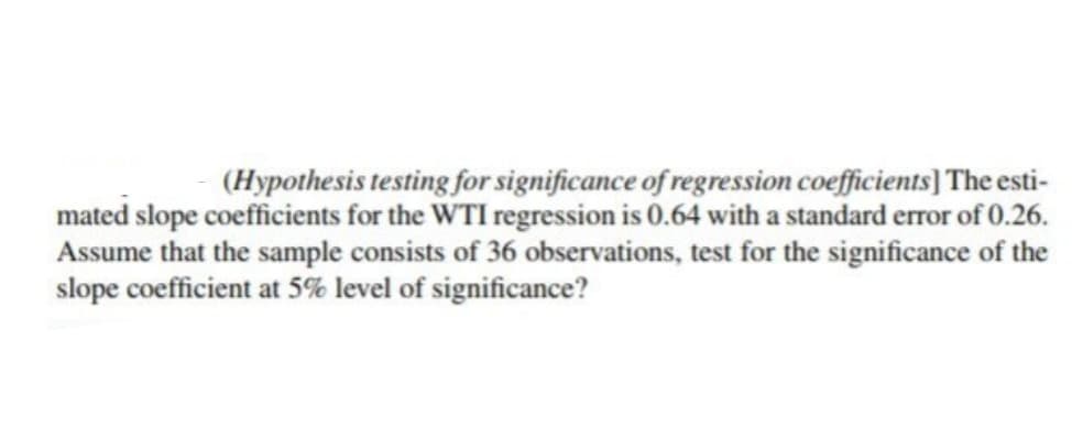 (Hypothesis testing for significance of regression coefficients] The esti-
mated slope coefficients for the WTI regression is 0.64 with a standard error of 0.26.
Assume that the sample consists of 36 observations, test for the significance of the
slope coefficient at 5% level of significance?
