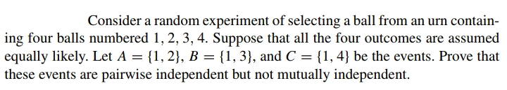 Consider a random experiment of selecting a ball from an urn contain-
ing four balls numbered 1, 2, 3, 4. Suppose that all the four outcomes are assumed
equally likely. Let A = {1, 2}, B = {1, 3}, and C = {1, 4} be the events. Prove that
these events are pairwise independent but not mutually independent.
