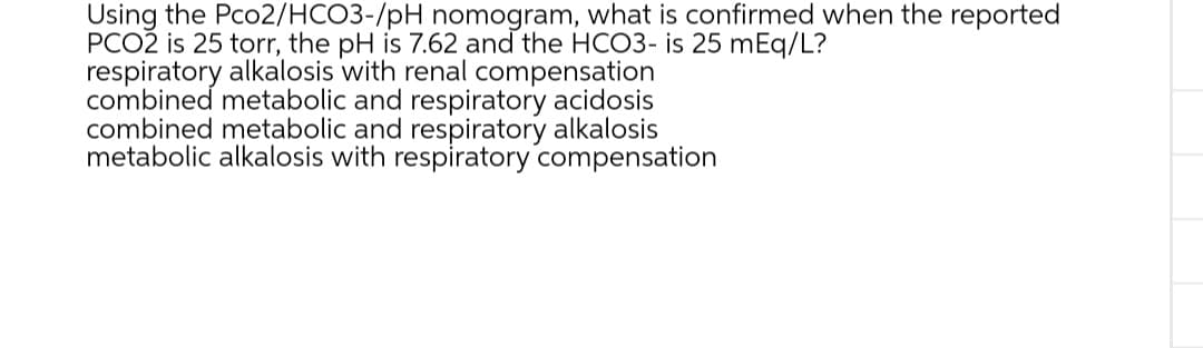 Using the Pco2/HCO3-/pH nomogram, what is confirmed when the reported
PCOŽ is 25 torr, the pH is 7.62 and the HCO3- is 25 mEq/L?
respiratory alkalosis with renal compensation
combined metabolic and respiratory acidosis
combined metabolic and respiratory alkalosis
metabolic alkalosis with respiratory compensation
