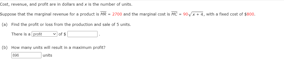 Cost, revenue, and profit are in dollars and x is the number of units.
Suppose that the marginal revenue for a product is MR = 2700 and the marginal cost is MC = 90x + 4, with a fixed cost of $800.
(a) Find the profit or loss from the production and sale of 5 units.
There is a profit
v of $
(b) How many units will result in a maximum profit?
896
units

