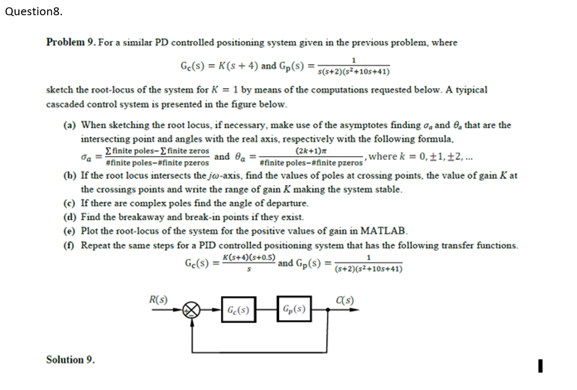 Question8.
Problem 9. For a similar PD controlled positioning system given in the previous problem, where
1
Ge(s) = K(s+ 4) and Gp(s)
s(s+2)(s²+10s+41)
sketch the root-locus of the system for K = 1 by means of the computations requested below. A tyipical
cascaded control system is presented in the figure below.
(a) When sketching the root locus, if necessary, make use of the asymptotes finding oa and O, that are the
intersecting point and angles with the real axis, respectively with the following formula,
E finite poles-E finite zeros
#finite poles-#finite pzeros
(2k+1)a
and ea =
, where k = 0,±1,±2, ..
#finite poles-#finite pzeros
(b) If the root locus intersects the jo-axis, find the values of poles at crossing points, the value of gain K at
the crossings points and write the range of gain K making the system stable.
(c) If there are complex poles find the angle of departure.
(d) Find the breakaway and break-in points if they exist.
(e) Plot the root-locus of the system for the positive values of gain in MATLAB.
(f) Repeat the same steps for a PID controlled positioning system that has the following transfer functions.
K(s+4)(s+0.5)
1
Ge(s) =
and Gp(s) =
(s+2)(s²+10s+41)
R(s)
C(s)
Ge(s)
| Gp(s)
Solution 9.
