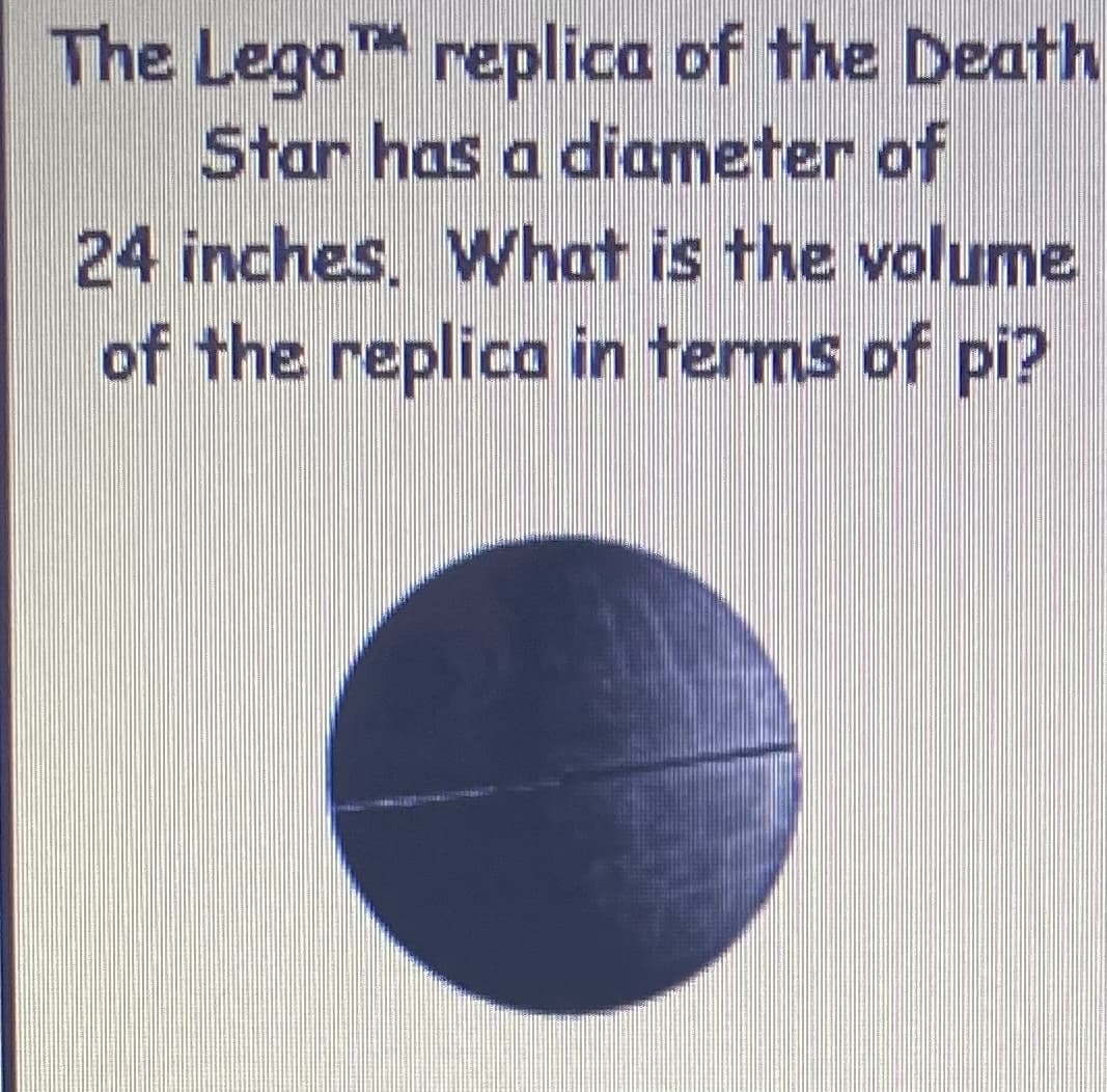 The LegoT replica of the Death
Star has a diameter of
24 inches. What is the volume
of the replica in terms of pi?
