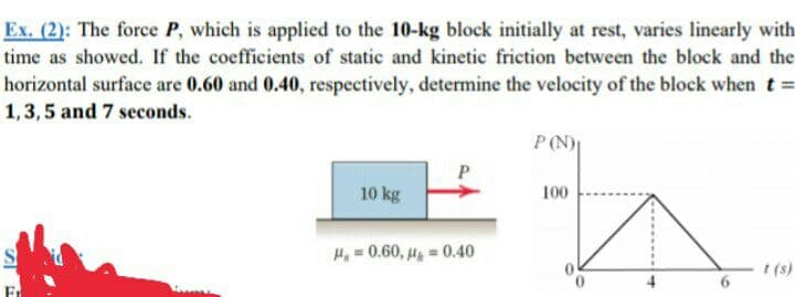 Ex. (2): The force P, which is applied to the 10-kg block initially at rest, varies linearly with
time as showed. If the coefficients of static and kinetic friction between the block and the
horizontal surface are 0.60 and 0.40, respectively, determine the velocity of the block when t
1,3,5 and 7 seconds.
P(N)
10 kg
100
S
Ho = 0.60, u = 0.40
I (s)
