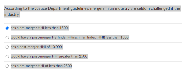 According to the Justice Department guidelines, mergers in an industry are seldom challenged if the
industry
O
has a pre-merger HHI less than 1500
would have a post-merger Herfindahl-Hirschman Index (HHI) less than 1500
has a post-merger HHI of 10,000
would have a post-merger HHI greater than 2500
has a pre-merger HHI of less than 2500
