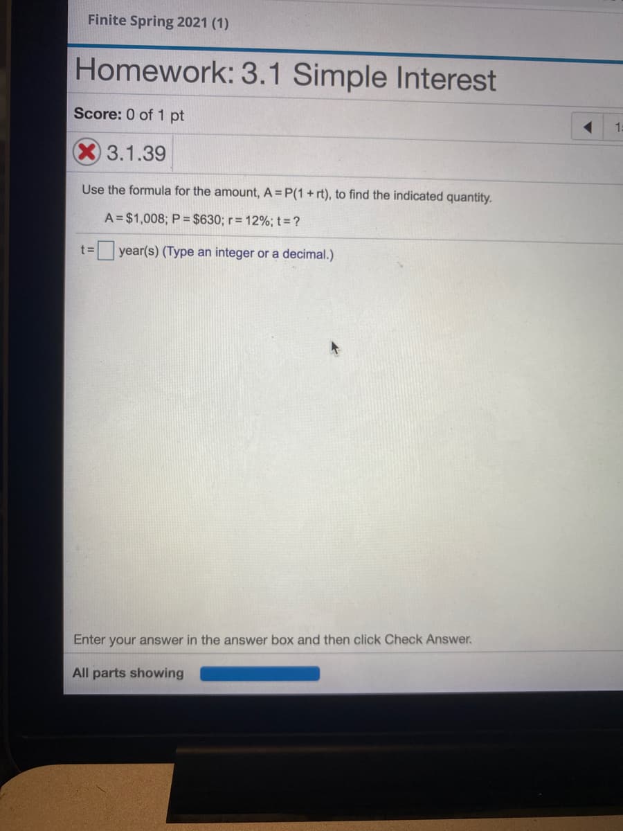 Finite Spring 2021 (1)
Homework: 3.1 Simple Interest
Score: 0 of 1 pt
15
3.1.39
Use the formula for the amount, A = P(1+ rt), to find the indicated quantity.
A = $1,008; P = $630; r= 12%; t= ?
t= year(s) (Type an integer or a decimal.)
Enter your answer in the answer box and then click Check Answer.
All parts showing
