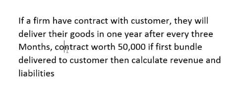 If a firm have contract with customer, they will
deliver their goods in one year after every three
Months, contract worth 50,000 if first bundle
delivered to customer then calculate revenue and
liabilities
