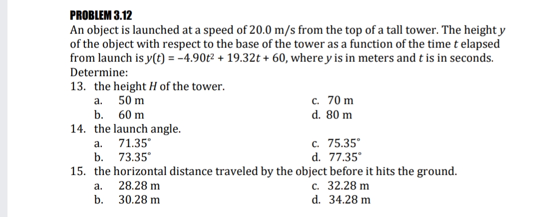 PROBLEM 3.12
An object is launched at a speed of 20.0 m/s from the top of a tall tower. The height y
of the object with respect to the base of the tower as a function of the timet elapsed
from launch is y(t) = -4.90t² + 19.32t + 60, where y is in meters and t is in seconds.
Determine:
13. the height H of the tower.
50 m
c. 70 m
d. 80 m
а.
b.
60 m
14. the launch angle.
с. 75.35°
d. 77.35°
а.
71.35°
b.
73.35°
15. the horizontal distance traveled by the object before it hits the ground.
с. 32.28 m
d. 34.28 m
a.
28.28 m
b.
30.28 m
