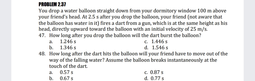 PROBLEM 2.37
You drop a water balloon straight down from your dormitory window 100 m above
your friend's head. At 2.5 s after you drop the balloon, your friend (not aware that
the balloon has water in it) fires a dart from a gun, which is at the same height as his
head, directly upward toward the balloon with an initial velocity of 25 m/s.
47. How long after you drop the balloon will the dart burst the balloon?
С. 1.446 s
d. 1.546 s
а.
1.246 s
b.
1.346 s
48. How long after the dart hits the balloon will your friend have to move out of the
way of the falling water? Assume the balloon breaks instantaneously at the
touch of the dart.
0.57 s
c. 0.87 s
d. 0.77 s
а.
b.
0.67 s
