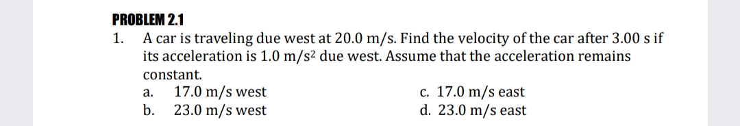 PROBLEM 2.1
A car is traveling due west at 20.0 m/s. Find the velocity of the car after 3.00 s if
its acceleration is 1.0 m/s² due west. Assume that the acceleration remains
1.
constant.
17.0 m/s west
23.0 m/s west
c. 17.0 m/s east
d. 23.0 m/s east
а.
b.
