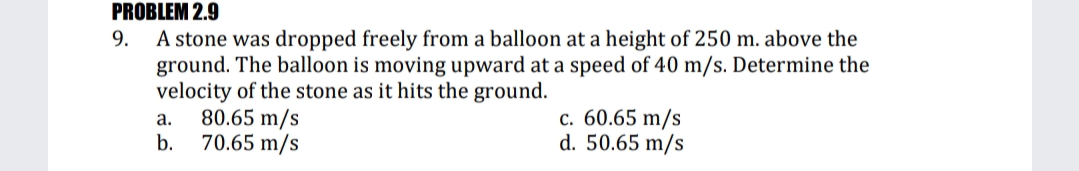 PROBLEM 2.9
A stone was dropped freely from a balloon at a height of 250 m. above the
ground. The balloon is moving upward at a speed of 40 m/s. Determine the
velocity of the stone as it hits the ground.
80.65 m/s
70.65 m/s
9.
с. 60.65 m/s
d. 50.65 m/s
а.
b.
