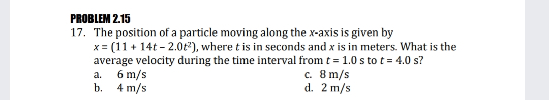 PROBLEM 2.15
17. The position of a particle moving along the x-axis is given by
x = (11 + 14t – 2.0t2), where t is in seconds and x is in meters. What is the
average velocity during the time interval from t = 1.0 s tot= 4.0 s?
6 m/s
b. 4 m/s
с. 8 m/s
d. 2 m/s
а.
