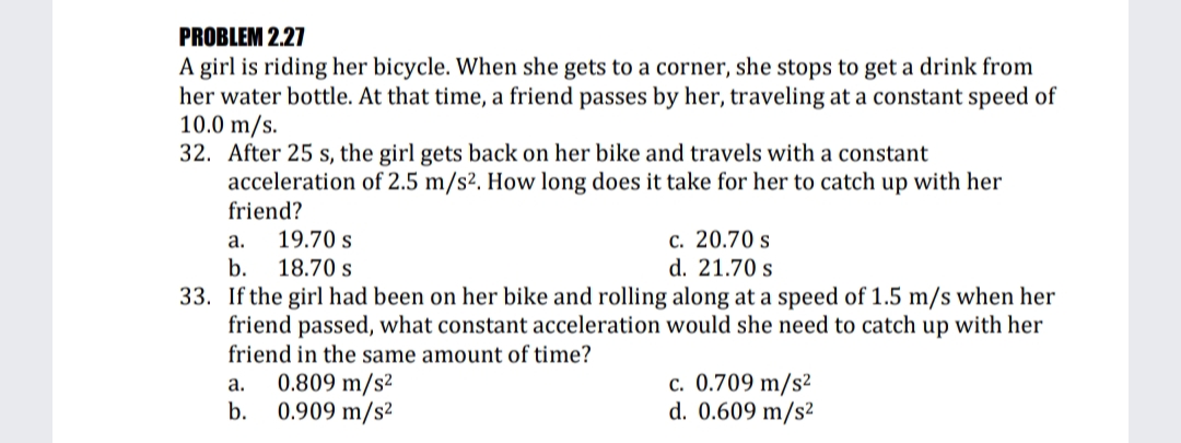 PROBLEM 2.27
A girl is riding her bicycle. When she gets to a corner, she stops to get a drink from
her water bottle. At that time, a friend passes by her, traveling at a constant speed of
10.0 m/s.
32. After 25 s, the girl gets back on her bike and travels with a constant
acceleration of 2.5 m/s². How long does it take for her to catch up with her
friend?
c. 20.70 s
d. 21.70 s
а.
19.70 s
b.
18.70 s
33. If the girl had been on her bike and rolling along at a speed of 1.5 m/s when her
friend passed, what constant acceleration would she need to catch up with her
friend in the same amount of time?
c. 0.709 m/s²
d. 0.609 m/s²
а.
0.809 m/s²
b.
0.909 m/s2
