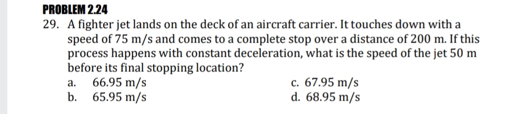 PROBLEM 2.24
29. A fighter jet lands on the deck of an aircraft carrier. It touches down with a
speed of 75 m/s and comes to a complete stop over a distance of 200 m. If this
process happens with constant deceleration, what is the speed of the jet 50 m
before its final stopping location?
66.95 m/s
65.95 m/s
c. 67.95 m/s
d. 68.95 m/s
a.
b.
