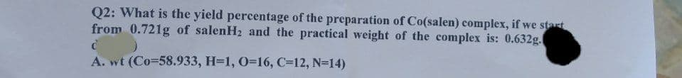 Q2: What is the yield percentage of the preparation of Co(salen) complex, if we start
from 0.721g of salenH2 and the practical weight of the complex is: 0.632g.
A. wt (Co=58.933, H=1, 0=16, C=12, N=14)
