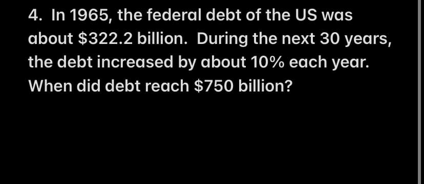 4. In 1965, the federal debt of the US was
about $322.2 billion. During the next 30 years,
the debt increased by about 10% each year.
When did debt reach $750 billion?

