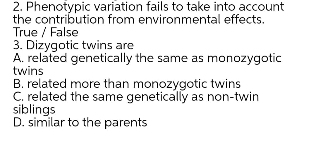2. Phenotypic variation fails to take into account
the contribution from environmental effects.
True / False
3. Dizygotic twins are
A. related genetically the same as monozygotic
twins
B. related more than monozygotic twins
C. related the same genetically as non-twin
siblings
D. similar to the parents
