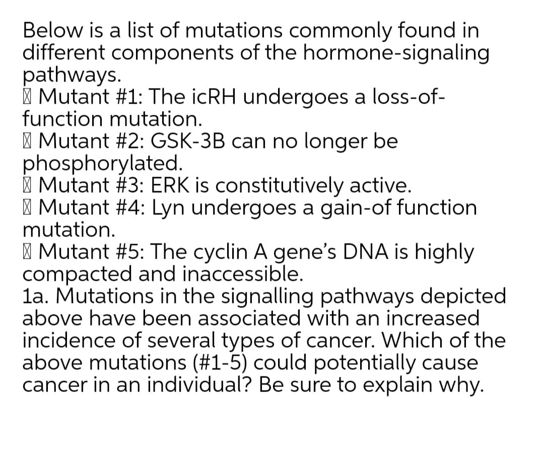 Below is a list of mutations commonly found in
different components of the hormone-signaling
pathways.
| Mutant #1: The icRH undergoes a loss-of-
function mutation.
| Mutant #2: GSK-3B can no longer be
phosphorylated.
| Mutant #3: ERK is constitutively active.
| Mutant #4: Lyn undergoes a gain-of function
mutation.
| Mutant #5: The cyclin A gene's DNA is highly
compacted and inaccessible.
la. Mutations in the signalling pathways depicted
above have been associated with an increased
incidence of several types of cancer. Which of the
above mutations (#1-5) could potentially cause
cancer in an individual? Be sure to explain why.
