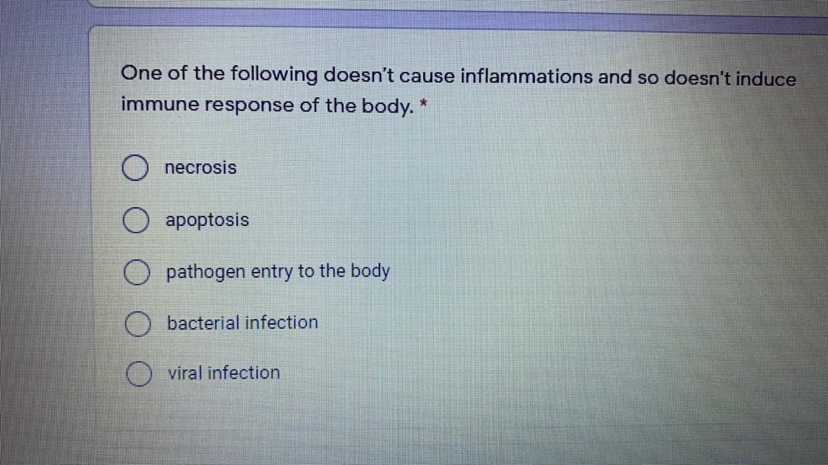 One of the following doesn't cause inflammations and so doesn't induce
immune response of the body. *
O necrosis
apoptosis
pathogen entry to the body
bacterial infection
viral infection
O O O

