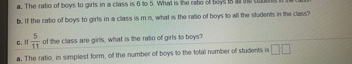 a. The ratio of boys to girls in a class is 6 to 5. What is the ratio of boys to all the
b. If the ratio of boys to girls in a class is m:n, what is the ratio of boys to all the students in the class?
c. If –, of the class are girls, what is the ratio of girls to boys?
11
a. The ratio, in simplest form, of the number of boys to the total number of students is
