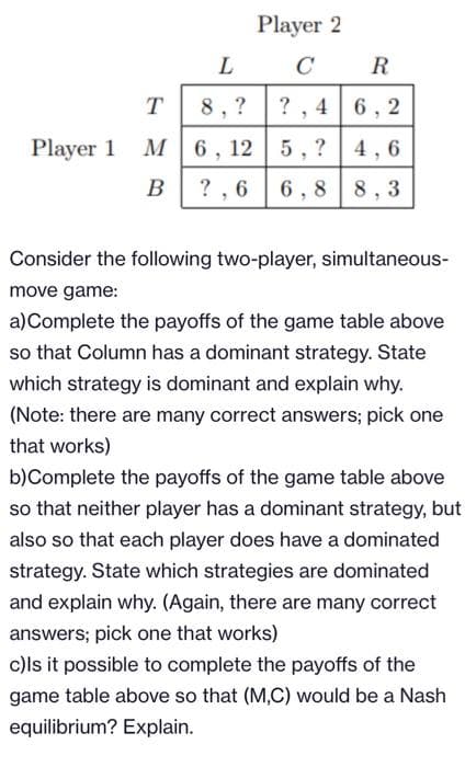 Player 2
L
C
R
T
8, ?
? , 4 6, 2
Player 1 M
6, 12
5, ? 4, 6
B
? , 6
6,8 8, 3
Consider the following two-player, simultaneous-
move game:
a)Complete the payoffs of the game table above
so that Column has a dominant strategy. State
which strategy is dominant and explain why.
(Note: there are many correct answers; pick one
that works)
b)Complete the payoffs of the game table above
so that neither player has a dominant strategy, but
also so that each player does have a dominated
strategy. State which strategies are dominated
and explain why. (Again, there are many correct
answers; pick one that works)
c)ls it possible to complete the payoffs of the
game table above so that (M,C) would be a Nash
equilibrium? Explain.
