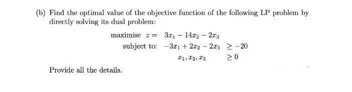(b) Find the optimal value of the objective function of the following LP problem by
directly solving its dual problem:
maximise z= 3x1 - 14x2 - 2x3
subject to:
Provide all the details.
3x1 + 2x2-23-20
1, 2, 3
>0