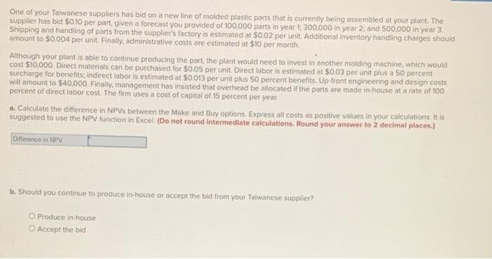 One of your Taiwanese suppliers has bid on a new line of molded plastic parts that is currently being assembled at your plant. The
supplier has bid s0.10 per part, given a forecast you provided of 100,000 parts in year 1, 300.000 in year 2; and 500.000 in year 3.
Shipping and handiling of parts from the supplier's factory is estimated at $0.02 per unit. Additional inventory handling charges should
amount to $0.004 per unit. Finally, administrative costs are estimated at $10 per month.
Although your plant is able to continue producing the part, the plant would need to invest in another molding machine, which would
cost $10,000. Direct materials can be purchased for $0.05 per unit. Direct labor is estimated at $0.03 per unit plus a 50 percent
surcharge for benefits; indirect labor is estimated at $0.013 per unit plus 50 percent benefits. Up-front engineering and design costs
will amount to $40,000. Finally, management has insisted that overhead be allocated if the parts are made in-house at a rate of 100
percent of direct labor cost. The firm uses a cost of capital of 15 percent per year.
a. Calculate the difference in NPVs between the Make and Buy options. Express all costs as positive values in your calculations. It is
suggested to use the NPV function in Excel. (Do not round intermediate calculations. Round your answer to 2 decimal places.)
Difference in NPV
b. Should you continue to produce in-house or accept the bid from your Taiwanese supplier?
O Produce in-house
O Accept the bid
