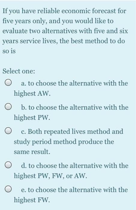 If you have reliable economic forecast for
five years only, and you would like to
evaluate two alternatives with five and six
years service lives, the best method to do
so is
Select one:
a. to choose the alternative with the
highest AW.
b. to choose the alternative with the
highest PW.
c. Both repeated lives method and
study period method produce the
same result.
O d. to choose the alternative with the
highest PW, FW, or AW.
e. to choose the alternative with the
highest FW.
