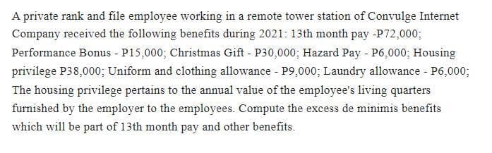 A private rank and file employee working in a remote tower station of Convulge Internet
Company received the following benefits during 2021: 13th month pay -P72,000;
Performance Bonus - P15,000; Christmas Gift - P30,000; Hazard Pay - P6,000; Housing
privilege P38,000; Uniform and clothing allowance - P9,000; Laundry allowance - P6,000;
The housing privilege pertains to the annual value of the employee's living quarters
furnished by the employer to the employees. Compute the excess de minimis benefits
which will be part of 13th month pay and other benefits.
