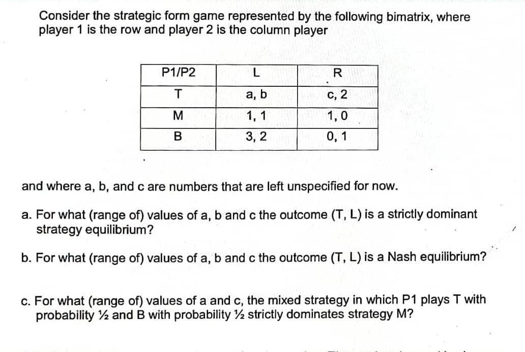 Consider the strategic form game represented by the following bimatrix, where
player 1 is the row and player 2 is the column player
P1/P2
а, b
с, 2
M
1, 1
1,0
3, 2
0, 1
and where a, b, and c are numbers that are left unspecified for now.
a. For what (range of) values of a, b and c the outcome (T, L) is a strictly dominant
strategy equilibrium?
b. For what (range of) values of a, b and c the outcome (T, L) is a Nash equilibrium?
c. For what (range of) values of a and c, the mixed strategy in which P1 plays T with
probability ½ and B with probability 2 strictly dominates strategy M?
