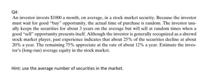 Q4:
An investor invests $1000 a month, on average, in a stock market security. Because the investor
must wait for good "buy" opportunity, the actual time of purchase is random. The investor usu-
ally keeps the securities for about 3 years on the average but will sell at random times when a
good "sell" opportunity presents itself. Although the investor is generally recognized as a shrewd
stock market player, past experience indicates that about 25% of the securities decline at about
20% a year. The remaining 75% appreciate at the rate of about 12% a year. Estimate the inves-
tor's (long-run) average equity in the stock market.
Hint: use the average number of securities in the market.
