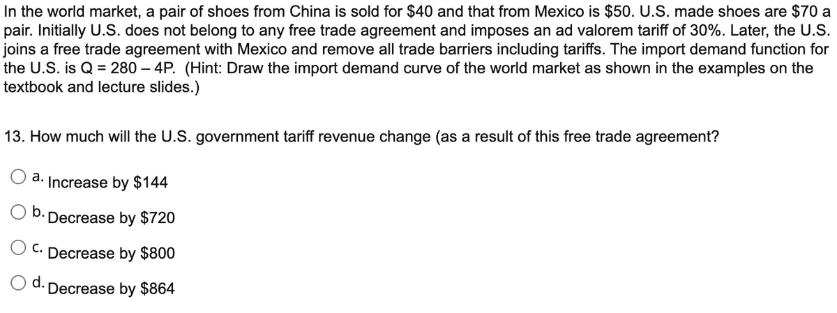 In the world market, a pair of shoes from China is sold for $40 and that from Mexico is $50. U.S. made shoes are $70 a
pair. Initially U.S. does not belong to any free trade agreement and imposes an ad valorem tariff of 30%. Later, the U.S.
joins a free trade agreement with Mexico and remove all trade barriers including tariffs. The import demand function for
the U.S. is Q = 280 – 4P. (Hint: Draw the import demand curve of the world market as shown in the examples on the
textbook and lecture slides.)
13. How much will the U.S. government tariff revenue change (as a result of this free trade agreement?
а.
Increase by $144
O b.
Decrease by $720
C. Decrease by $800
O d. Decrease by $864
