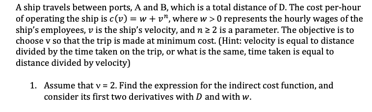 A ship travels between ports, A and B, which is a total distance of D. The cost per-hour
of operating the ship is c(v) = w +v", where w > 0 represents the hourly wages of the
ship's employees, v is the ship's velocity, and n 2 2 is a parameter. The objective is to
choose v so that the trip is made at minimum cost. (Hint: velocity is equal to distance
divided by the time taken on the trip, or what is the same, time taken is equal to
distance divided by velocity)
1. Assume that v = 2. Find the expression for the indirect cost function, and
consider its first two derivatives with D and with w.
