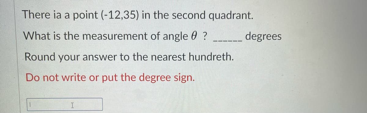 There ia a point (-12,35) in the second quadrant.
What is the measurement of angle 0 ?
degrees
Round your answer to the nearest hundreth.
Do not write or put the degree sign.
