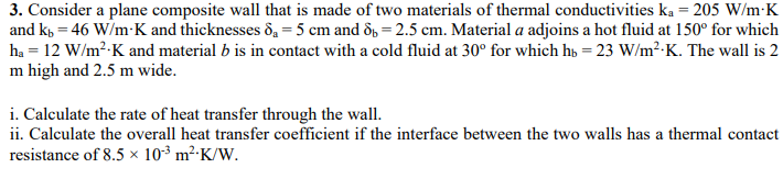 3. Consider a plane composite wall that is made of two materials of thermal conductivities ka = 205 W/m-K
and k, = 46 W/m-K and thicknesses 8₁ = 5 cm and 8=2.5 cm. Material a adjoins a hot fluid at 150° for which
ha = 12 W/m²-K and material b is in contact with a cold fluid at 30° for which hb = 23 W/m².K. The wall is 2
m high and 2.5 m wide.
i. Calculate the rate of heat transfer through the wall.
ii. Calculate the overall heat transfer coefficient if the interface between the two walls has a thermal contact
resistance of 8.5 x 10³ m² K/W.