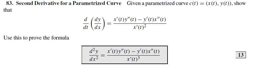 83. Second Derivative for a Parametrized Curve Given a parametrized curve c(t) = (x(t), y(t)), show
that
x'(t)y" (t) – y'(t)x"(1)
x'(t)?
d (dy
dt dx
Use this to prove the formula
x'(t) y"(t)- y'(t)x" (t)
d²y
dx2
13
x'(t)3
