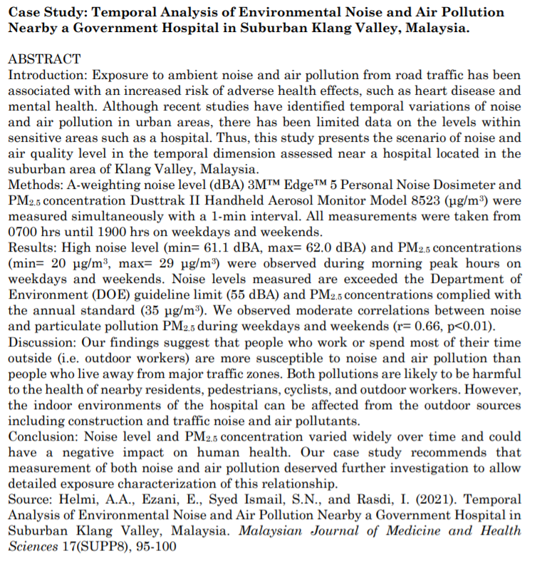 Case Study: Temporal Analysis of Environmental Noise and Air Pollution
Nearby a Government Hospital in Suburban Klang Valley, Malaysia.
ABSTRACT
Introduction: Exposure to ambient noise and air pollution from road traffic has been
associated with an increased risk of adverse health effects, such as heart disease and
mental health. Although recent studies have identified temporal variations of noise
and air pollution in urban areas, there has been limited data on the levels within
sensitive areas such as a hospital. Thus, this study presents the scenario of noise and
air quality level in the temporal dimension assessed near a hospital located in the
suburban area of Klang Valley, Malaysia.
Methods: A-weighting noise level (dBA) 3M™ EdgeTM 5 Personal Noise Dosimeter and
PM2.5 concentration Dusttrak II Handheld Aerosol Monitor Model 8523 (µg/m³) were
measured simultaneously with a l-min interval. All measurements were taken from
0700 hrs until 1900 hrs on weekdays and weekends.
Results: High noise level (min= 61.1 dBA, max= 62.0 dBA) and PM2.5 concentrations
(min= 20 µg/m³, max= 29 µg/m³) were observed during morning peak hours on
weekdays and weekends. Noise levels measured are exceeded the Department of
Environment (DOE) guideline limit (55 dBA) and PM2.5 concentrations complied with
the annual standard (35 µg/m³). We observed moderate correlations between noise
and particulate pollution PM2,5 during weekdays and weekends (r= 0.66, p<0.01).
Discussion: Our findings suggest that people who work or spend most of their time
outside (i.e. outdoor workers) are more susceptible to noise and air pollution than
people who live away from major traffic zones. Both pollutions are likely to be harmful
to the health of nearby residents, pedestrians, cyclists, and outdoor workers. However,
the indoor environments of the hospital can be affected from the outdoor sources
including construction and traffic noise and air pollutants.
Conclusion: Noise level and PM2.5 concentration varied widely over time and could
have a negative impact on human health. Our case study recommends that
measurement of both noise and air pollution deserved further investigation to allow
detailed exposure characterization of this relationship.
Source: Helmi, A.A., Ezani, E., Syed Ismail, S.N., and Rasdi, I. (2021). Temporal
Analysis of Environmental Noise and Air Pollution Nearby a Government Hospital in
Suburban Klang Valley, Malaysia. Malaysian Journal of Medicine and Health
Sciences 17(SUPP8), 95-100
