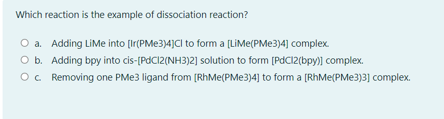 Which reaction is the example of dissociation reaction?
O a. Adding LiMe into [Ir(PMe3)4]CI to form a [LİME(PME3)4] complex.
O b. Adding bpy into cis-[PdCl2(NH3)2] solution to form [PdCl2(bpy)] complex.
O c. Removing one PM 3 ligand from [RhMe(PMe3)4] to form a [RhMe(PME3)3] complex.
