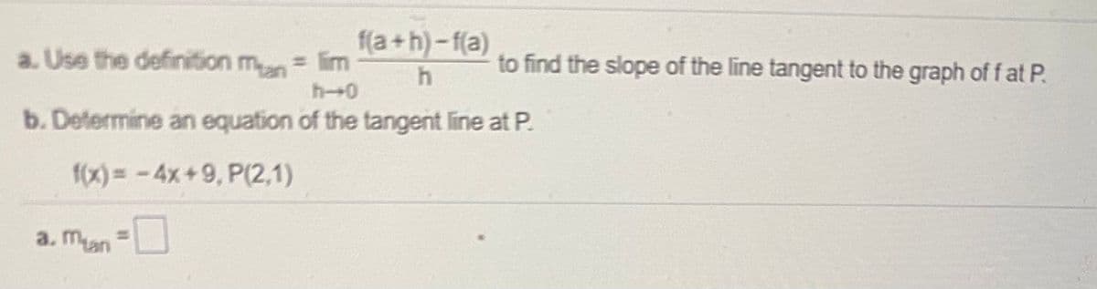 a. Use the definition mn lim
f(a+h)-f(a)
to find the slope of the line tangent to the graph of f at P.
h-0
b. Determine an equation of the tangent line at P.
f(x)= -4x+9, P(2,1)
a. man=U
