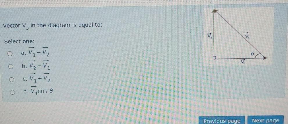 Vector V, in the diagram is equal to:
Select one:
O a. V1- V
b. V2 – V1
c. V + V2
d. V cos e
Previous page
Next page
